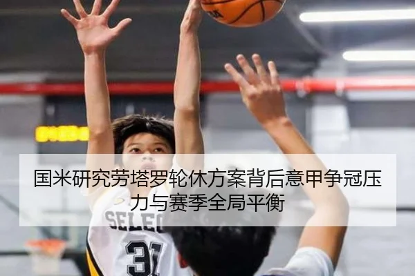 国米研究劳塔罗轮休方案背后意甲争冠压力与赛季全局平衡