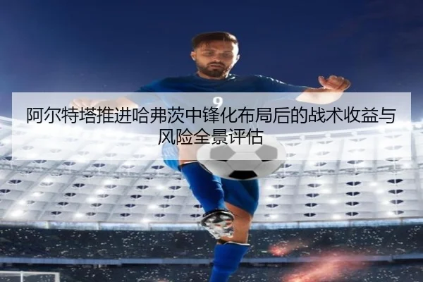 阿尔特塔推进哈弗茨中锋化布局后的战术收益与风险全景评估