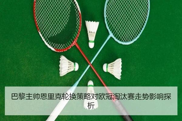 巴黎主帅恩里克轮换策略对欧冠淘汰赛走势影响探析 - kaiyun