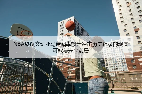 NBA热议文班亚马盖帽率飙升冲击历史纪录的现实可能与未来前景 - kaiyun
