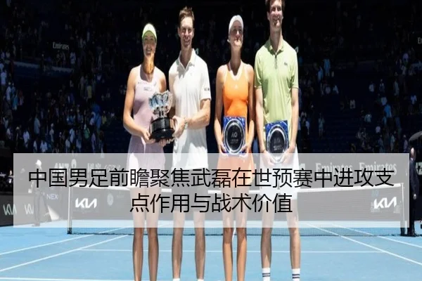 中国男足前瞻聚焦武磊在世预赛中进攻支点作用与战术价值（kaiyun）