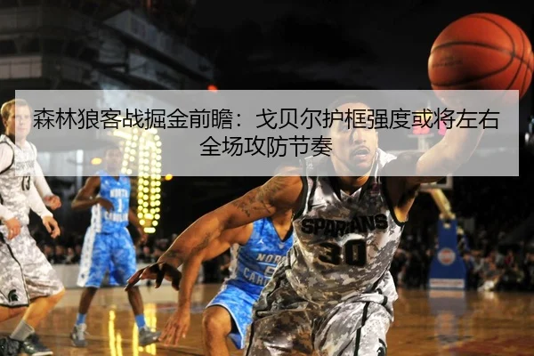 森林狼客战掘金前瞻：戈贝尔护框强度或将左右全场攻防节奏 - kaiyun